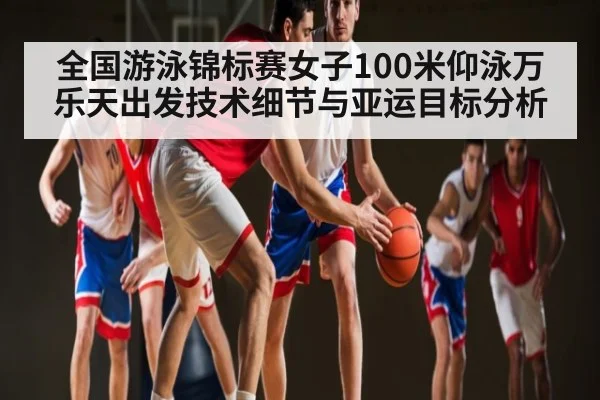 全国游泳锦标赛女子100米仰泳万乐天出发技术细节与亚运目标分析